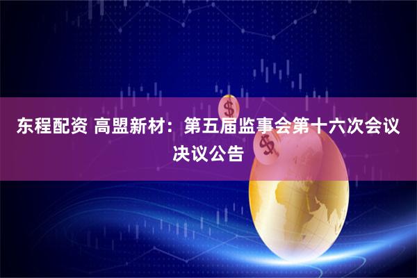 东程配资 高盟新材：第五届监事会第十六次会议决议公告
