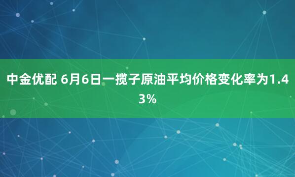 中金优配 6月6日一揽子原油平均价格变化率为1.43%