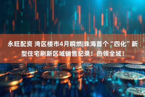 永旺配资 湾区楼市4月瞬燃|珠海首个“四化”新型住宅刷新区域销售纪录！热领全城！