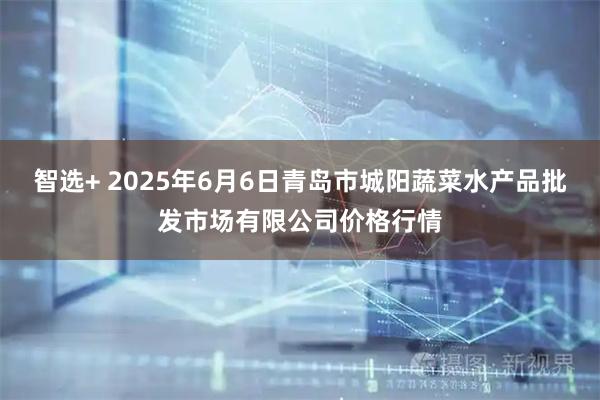智选+ 2025年6月6日青岛市城阳蔬菜水产品批发市场有限公司价格行情