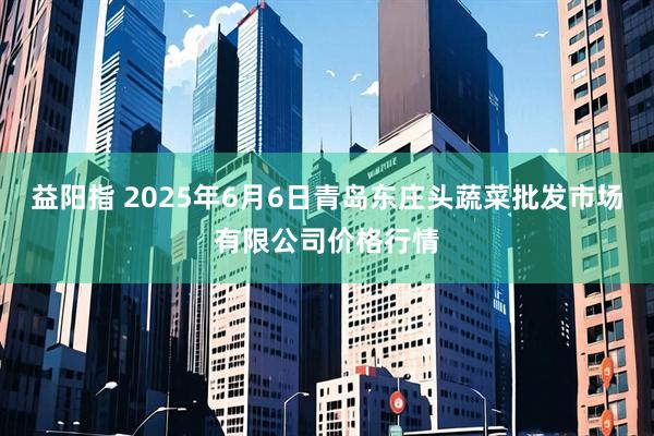 益阳指 2025年6月6日青岛东庄头蔬菜批发市场有限公司价格行情