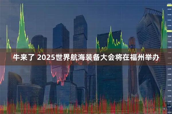 牛来了 2025世界航海装备大会将在福州举办