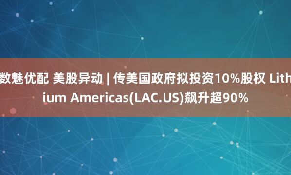数魅优配 美股异动 | 传美国政府拟投资10%股权 Lithium Americas(LAC.US)飙升超90%