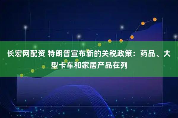长宏网配资 特朗普宣布新的关税政策：药品、大型卡车和家居产品在列