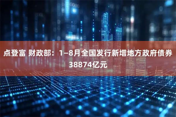点登富 财政部：1—8月全国发行新增地方政府债券38874亿元