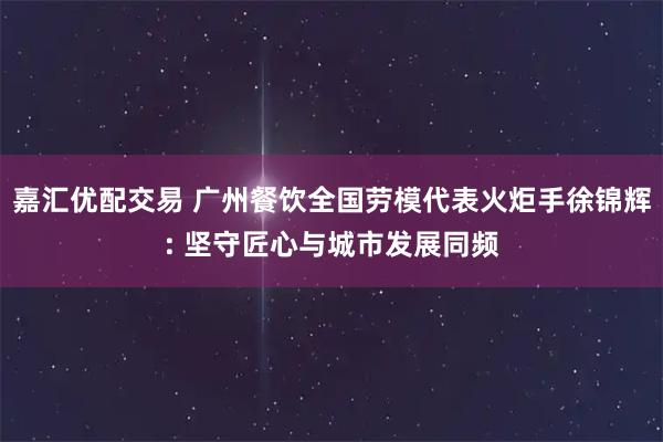 嘉汇优配交易 广州餐饮全国劳模代表火炬手徐锦辉: 坚守匠心与城市发展同频