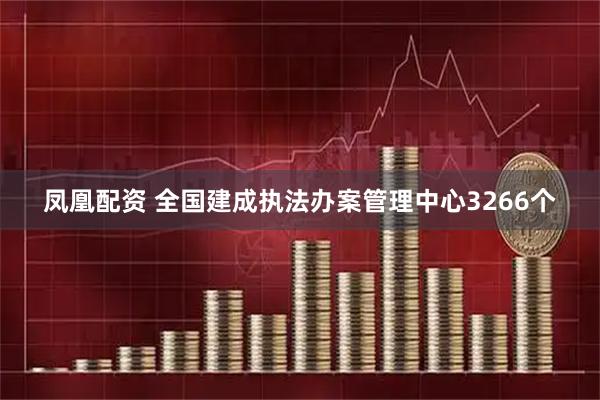凤凰配资 全国建成执法办案管理中心3266个