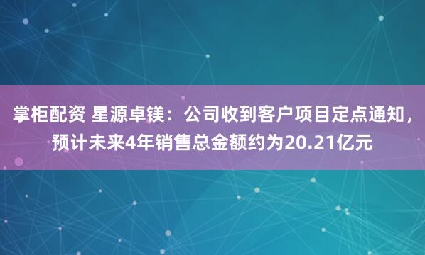 掌柜配资 星源卓镁：公司收到客户项目定点通知，预计未来4年销售总金额约为20.21亿元