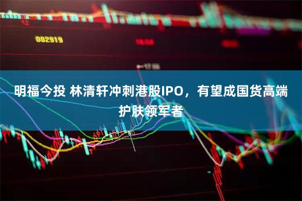 明福今投 林清轩冲刺港股IPO，有望成国货高端护肤领军者
