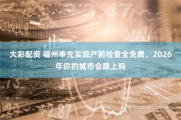 大彩配资 福州率先实现产前检查全免费，2026年你的城市会跟上吗