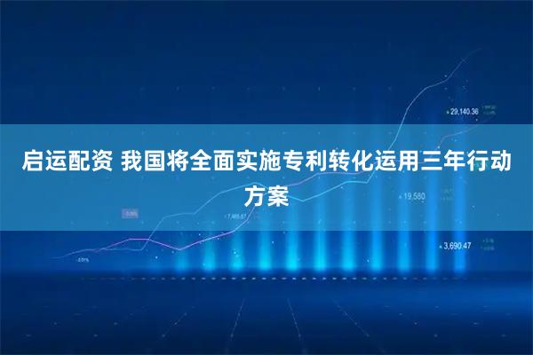 启运配资 我国将全面实施专利转化运用三年行动方案