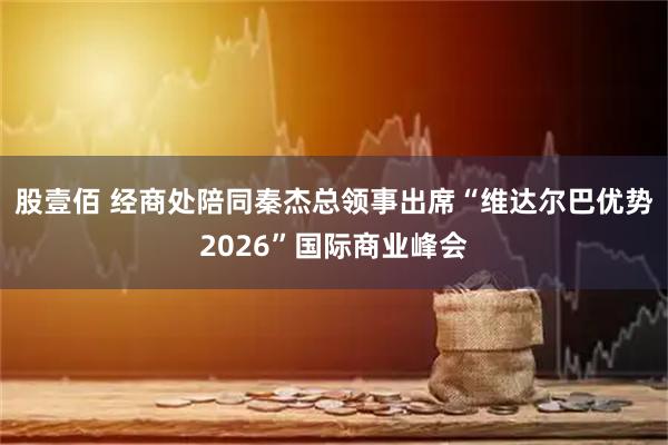 股壹佰 经商处陪同秦杰总领事出席“维达尔巴优势2026”国际商业峰会