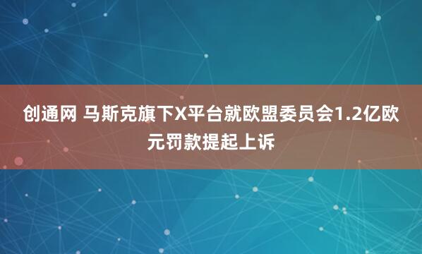 创通网 马斯克旗下X平台就欧盟委员会1.2亿欧元罚款提起上诉