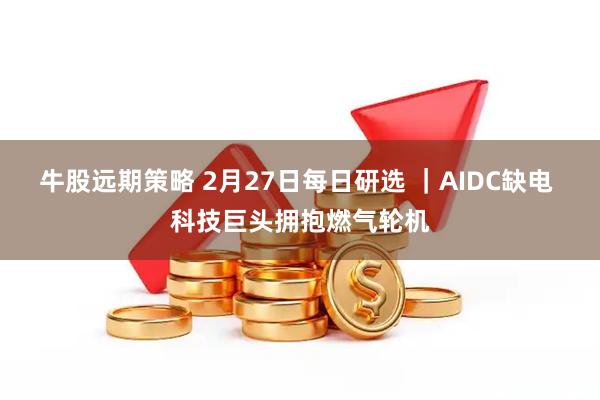 牛股远期策略 2月27日每日研选 ｜AIDC缺电 科技巨头拥抱燃气轮机