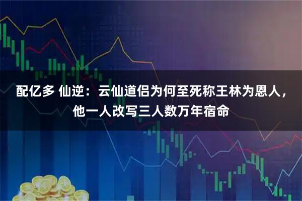 配亿多 仙逆：云仙道侣为何至死称王林为恩人，他一人改写三人数万年宿命