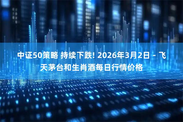 中证50策略 持续下跌! 2026年3月2日 - 飞天茅台和生肖酒每日行情价格