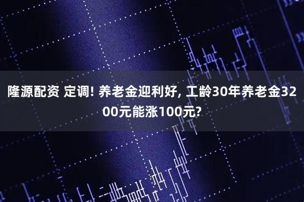 隆源配资 定调! 养老金迎利好, 工龄30年养老金3200元能涨100元?