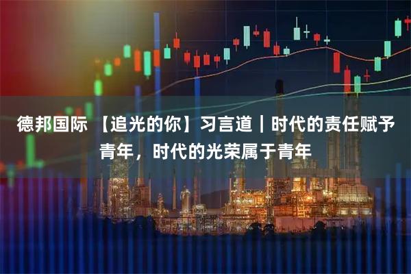 德邦国际 【追光的你】习言道｜时代的责任赋予青年，时代的光荣属于青年