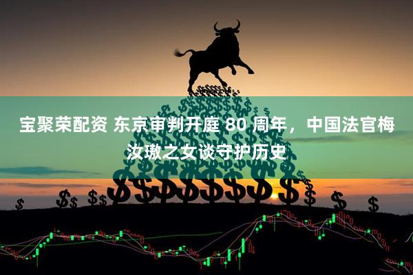 宝聚荣配资 东京审判开庭 80 周年，中国法官梅汝璈之女谈守护历史
